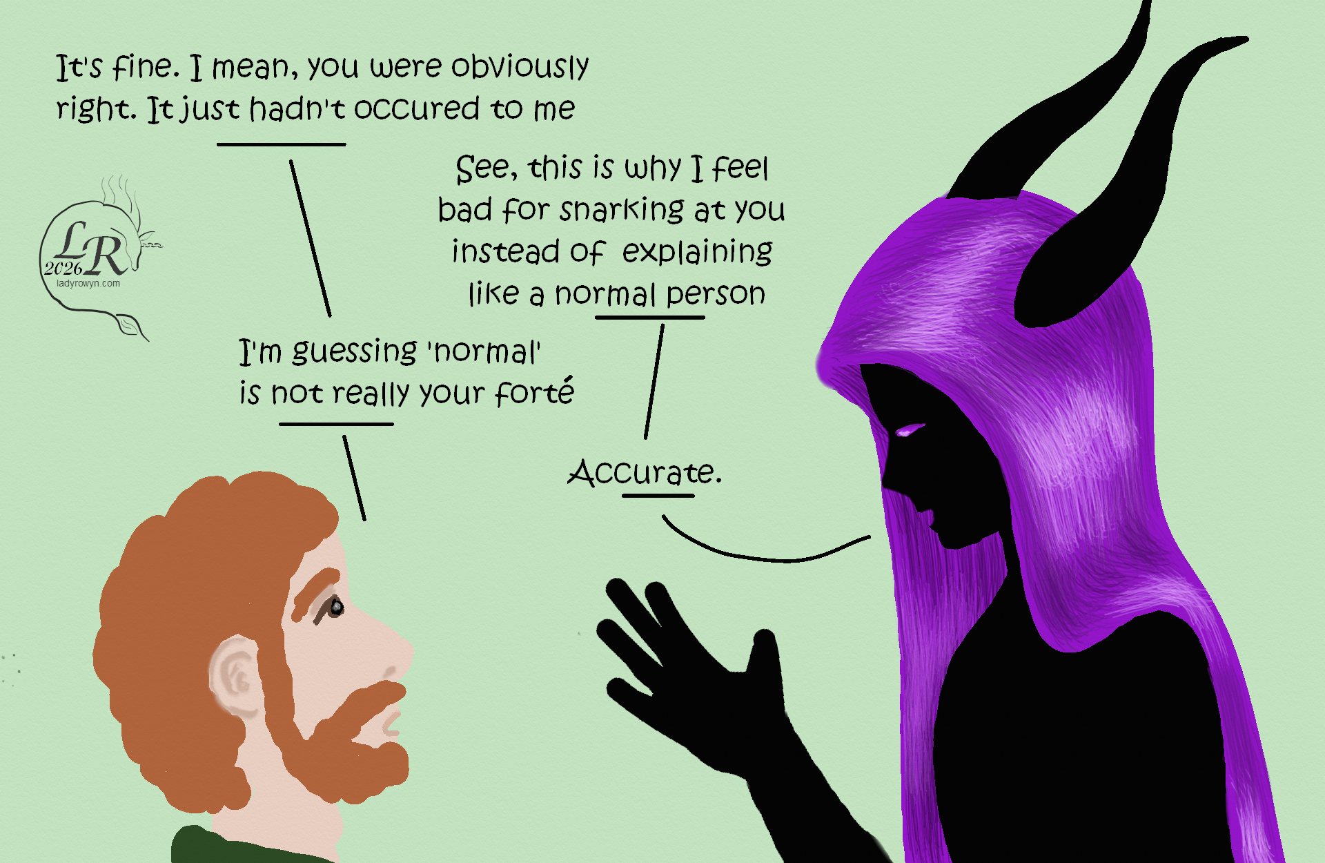 

Zhenshay and Chuin in profile, facing each other as they talk. 

Chuin: “It’s fine. I mean, you’re obviously right. It just hadn’t occurred to me.” 
Zhenshay: “See, this is why I feel bad about snarking at you instead of explaining like a normal person.” 
Chuin: “I’m guessing that ‘normal’ is not really your forte.” 
Zhenshay: “Accurate.” 

